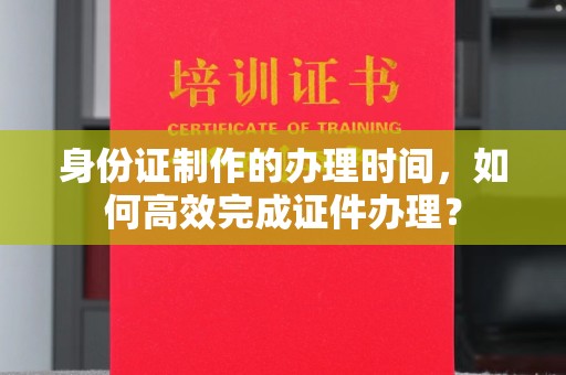 海东身份证制作的办理时间，如何高效完成证件办理？